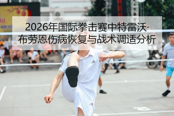 2026年国际拳击赛中特雷沃·布劳恩伤病恢复与战术调适分析