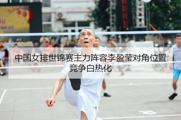 中国女排世锦赛主力阵容李盈莹对角位置竞争白热化