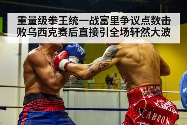 重量级拳王统一战富里争议点数击败乌西克赛后直接引全场轩然大波